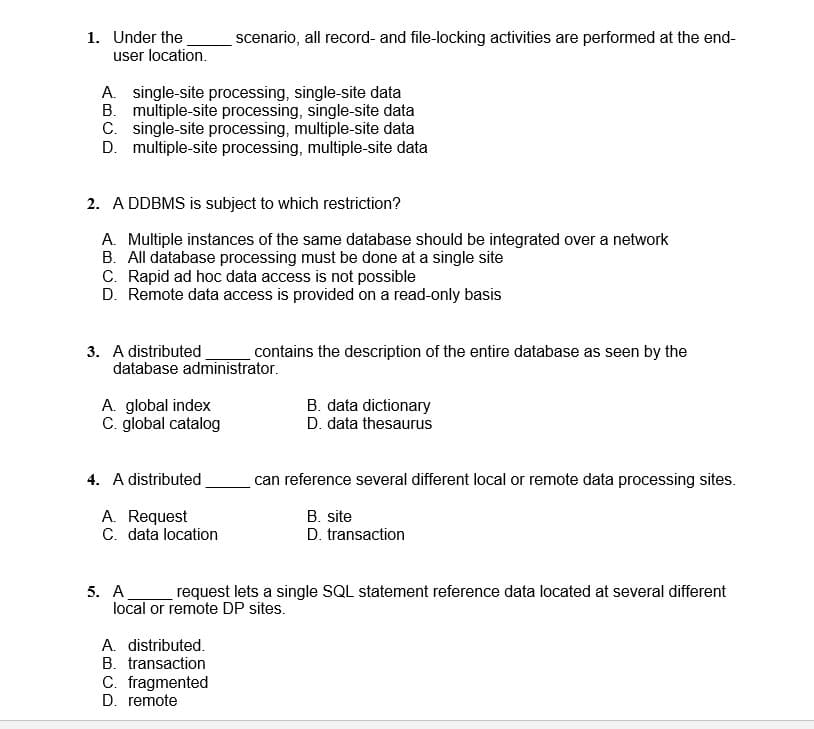 1. Under the
user location.
scenario, all record- and file-locking activities are performed at the end-
A. single-site processing, single-site data
B. multiple-site processing, single-site data
C. single-site processing, multiple-site data
D. multiple-site processing, multiple-site data
2. A DDBMS is subject to which restriction?
A. Multiple instances of the same database should be integrated over a network
B. All database processing must be done at a single site
C. Rapid ad hoc data access is not possible
D. Remote data access is provided on a read-only basis
3. A distributed
database administrator.
contains the description of the entire database as seen by the
A. global index
C. global catalog
B. data dictionary
D. data thesaurus
4. A distributed
can reference several different local or remote data processing sites.
A. Request
C. data location
B. site
D. transaction
5. A
local or remote DP sites.
request lets a single SQL statement reference data located at several different
A. distributed.
B. transaction
C. fragmented
D. remote
