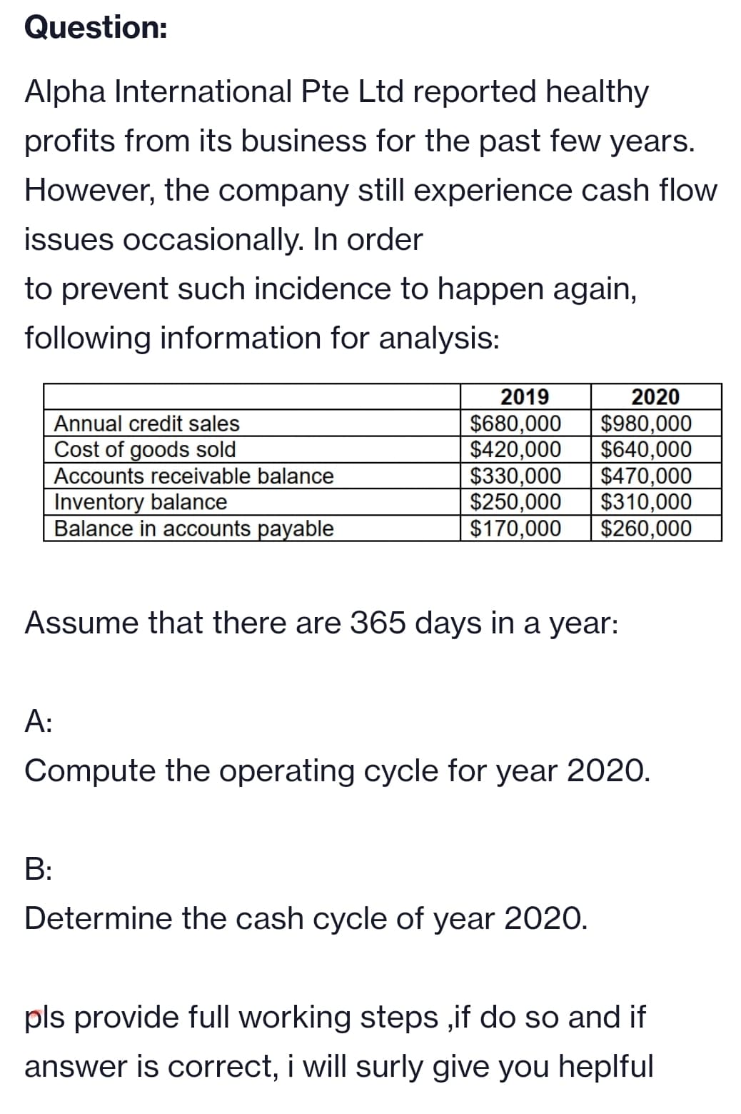 Question:
Alpha International Pte Ltd reported healthy
profits from its business for the past few years.
However, the company still experience cash flow
issues occasionally. In order
to prevent such incidence to happen again,
following information for analysis:
2019
2020
Annual credit sales
Cost of goods sold
$680,000
$420,000
$330,000
$250,000
$170,000
$980,000
$640,000
$470,000
$310,000
$260,000
Accounts receivable balance
Inventory balance
Balance in accounts payable
Assume that there are 365 days in a year:
A:
Compute the operating cycle for year 2020.
B:
Determine the cash cycle of year 2020.
pls provide full working steps ,if do so and if
answer is correct, i will surly give you heplful
