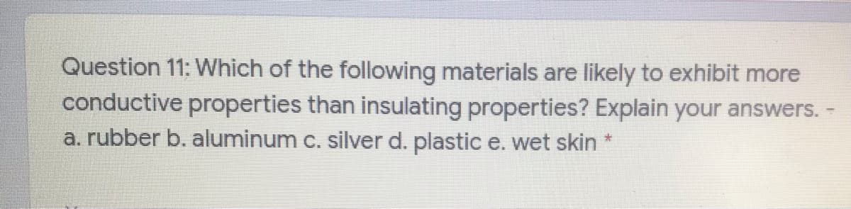 Question 11: Which of the following materials are likely to exhibit more
conductive properties than insulating properties? Explain your answers. -
a. rubber b. aluminum c. silver d. plastic e. wet skin *
