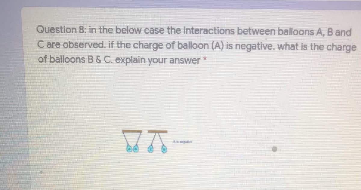 Question 8: in the below case the interactions between balloons A, B and
C are observed. if the charge of balloon (A) is negative. what is the charge
of balloons B & C. explain your answer
As egaive
