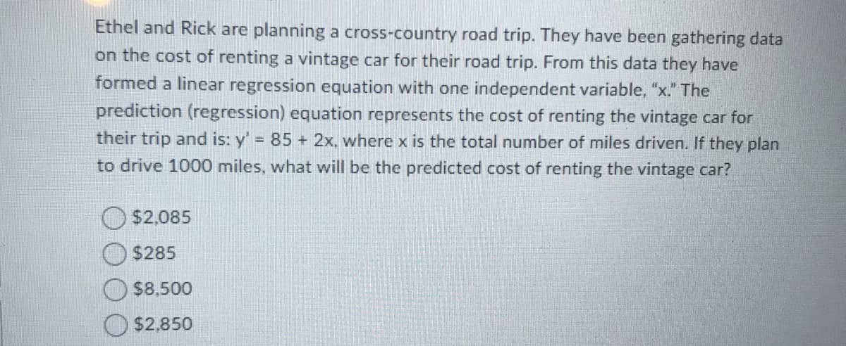 Ethel and Rick are planning a cross-country road trip. They have been gathering data
on the cost of renting a vintage car for their road trip. From this data they have
formed a linear regression equation with one independent variable, "x." The
prediction (regression) equation represents the cost of renting the vintage car for
their trip and is: y' 85 + 2x, where x is the total number of miles driven. If they plan
to drive 1000 miles, what will be the predicted cost of renting the vintage car?
$2,085
$285
$8,500
$2,850

