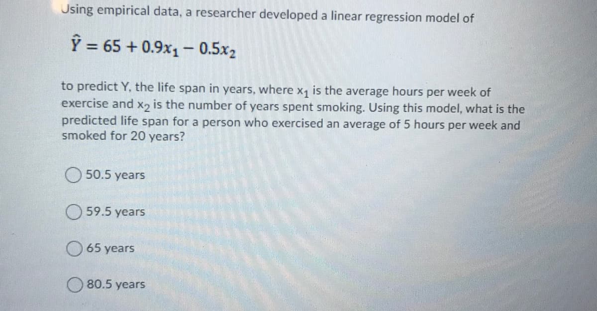 Using empirical data, a researcher developed a linear regression model of
Ỹ = 65 + 0.9x1- 0.5x2
%3D
to predict Y, the life span in years, where x, is the average hours per week of
exercise and x2 is the number of years spent smoking. Using this model, what is the
predicted life span for a person who exercised an average of 5 hours per week and
smoked for 20 years?
50.5 years
O 59.5 years
65 years
80.5 years
