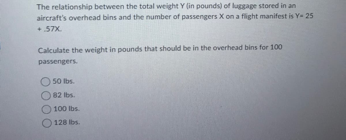The relationship between the total weight Y (in pounds) of luggage stored in an
aircraft's overhead bins and the number of passengers X on a flight manifest is Y= 25
+.57X.
Calculate the weight in pounds that should be in the overhead bins for 100
passengers.
50 lbs.
82 lbs.
100 lbs.
O 128 Ibs.
