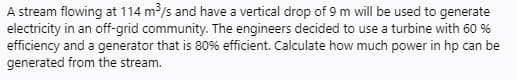 A stream flowing at 114 m /s and have a vertical drop of 9 m will be used to generate
electricity in an off-grid community. The engineers decided to use a turbine with 60 %
efficiency and a generator that is 80% efficient. Calculate how much power in hp can be
generated from the stream.
