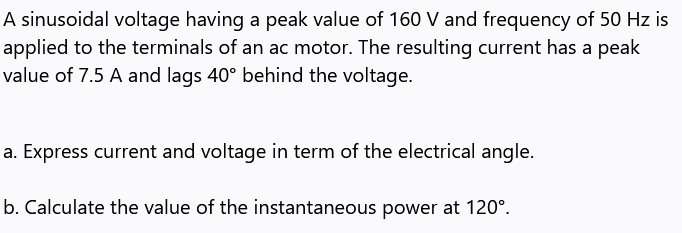 A sinusoidal voltage having a peak value of 160 V and frequency of 50 Hz is
applied to the terminals of an ac motor. The resulting current has a peak
value of 7.5 A and lags 40° behind the voltage.
a. Express current and voltage in term of the electrical angle.
b. Calculate the value of the instantaneous power at 120°.
