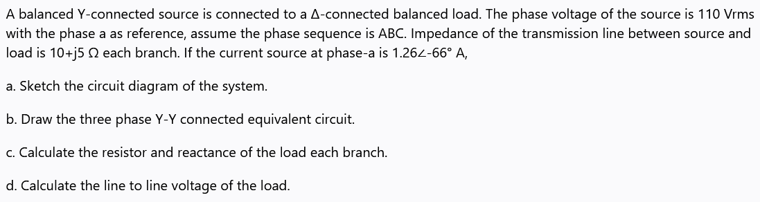 A balanced Y-connected source is connected to a A-connected balanced load. The phase voltage of the source is 110 Vrms
with the phase a as reference, assume the phase sequence is ABC. Impedance of the transmission line between source and
load is 10+j5 Q each branch. If the current source at phase-a is 1.264-66° A,
a. Sketch the circuit diagram of the system.
b. Draw the three phase Y-Y connected equivalent circuit.
c. Calculate the resistor and reactance of the load each branch.
d. Calculate the line to line voltage of the load.
