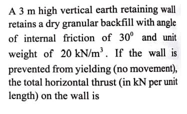 A 3 m high vertical earth retaining wall
retains a dry granular backfill with angle
of internal friction of 30° and unit
weight of 20 kN/m³. If the wall is
prevented from yielding (no movement),
the total horizontal thrust (in kN per unit
length) on the wall is
