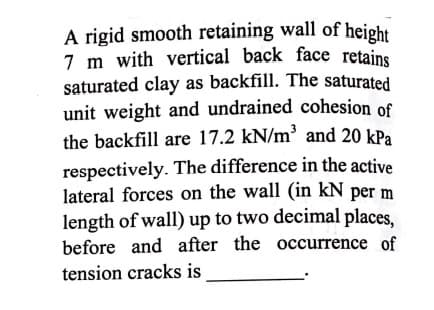 A rigid smooth retaining wall of height
7 m with vertical back face retains
saturated clay as backfill. The saturated
unit weight and undrained cohesion of
the backfill are 17.2 kN/m² and 20 kPa
respectively. The difference in the active
lateral forces on the wall (in kN per m
length of wall) up to two decimal places,
before and after the occurrence of
tension cracks is

