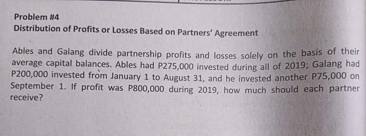 Problem #4
Distribution of Profits or Losses Based on Partners' Agreement
Ables and Galang divide partnership profits and losses solely on the basis of their
average capital balances. Ables had P275,000 invested during all of 2019; Galang nad
P200,000 invested from January 1 to August 31, and he invested another P75,000 on
September 1. If profit was P800,000 during 2019, how much should each partner
receive?
