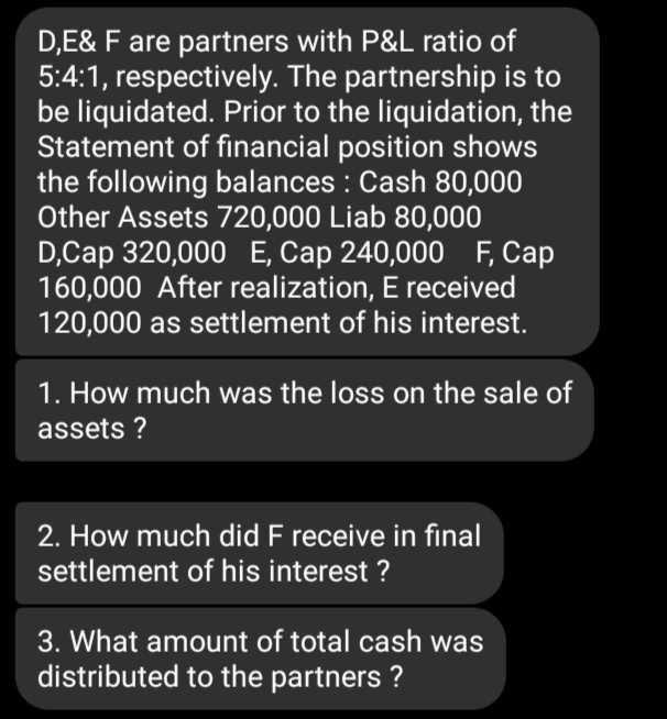 D,E& F are partners with P&L ratio of
5:4:1, respectively. The partnership is to
be liquidated. Prior to the liquidation, the
Statement of financial position shows
the following balances : Cash 80,000
Other Assets 720,000 Liab 80,000
D,Cap 320,000 Е, Сар 240,000 F, Сар
160,000 After realization, E received
120,000 as settlement of his interest.
1. How much was the loss on the sale of
assets ?
2. How much did F receive in final
settlement of his interest ?
3. What amount of total cash was
distributed to the partners ?
