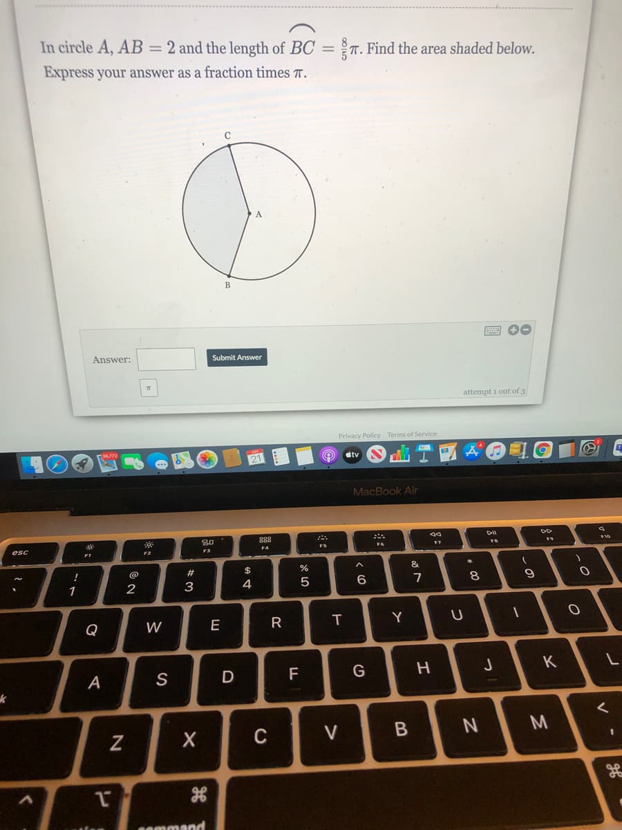 In circle A, AB = 2 and the length of BC = T. Find the area shaded below.
Express your answer as a fraction times T.
В
Answer:
Submit Answer
attempt 1 out of 3
Privacy Policy Terms of Service
dtv
MacBook Air
30
888
F7
esc
FS
F1
F2
!
@
#3
$
&
1
2
3
4
8.
Q
W
E
R
Y
S
F
H
J
K
A
V
M
gE
sammand
B
T
