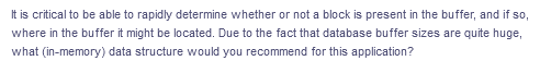 It is critical to be able to rapidly determine whether or not a block is present in the buffer, and if so,
where in the buffer it might be located. Due to the fact that database buffer sizes are quite huge,
what (in-memory) data structure would you recommend for this application?
