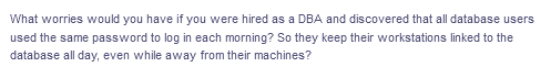 What worries would you have if you were hired as a DBA and discovered that all database users
used the same password to log in each morning? So they keep their workstations linked to the
database all day, even while away from their machines?
