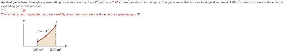 =
=
An ideal gas is taken through a quasi-static process described by Pav², with a 7.20 atm/m, as shown in the figure. The gas is expanded to twice its original volume of 1.00 m³. How much work is done on the
expanding gas in this process?
1.70
This is the correct magnitude, but think carefully about how much work is done on the expanding gas. MJ
P
Pay²
1.00 m³
2.00 m³
V