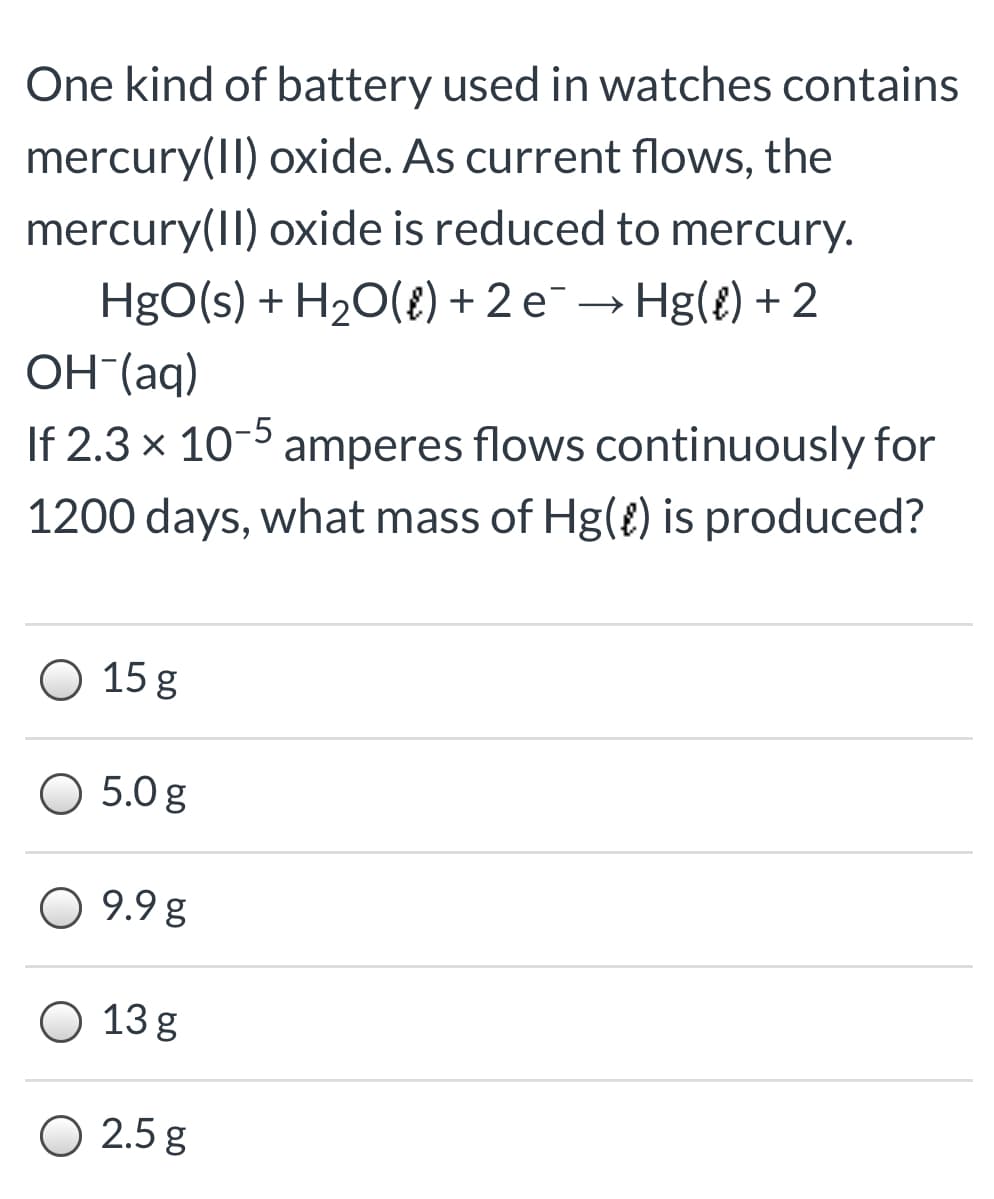 One kind of battery used in watches contains
mercury(II) oxide. As current flows, the
mercury(II) oxide is reduced to mercury.
HgO(s) + H20(8) + 2 e¯→ Hg(£) + 2
OH (aq)
If 2.3 x 10-5 amperes flows continuously for
1200 days, what mass of Hg(8) is produced?
