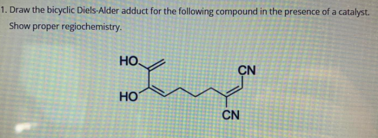 1. Draw the bicyclic Diels-Alder adduct for the following compound in the presence of a catalyst.
Show proper regiochemistry.
НО,
CN
Hand
HO
CN