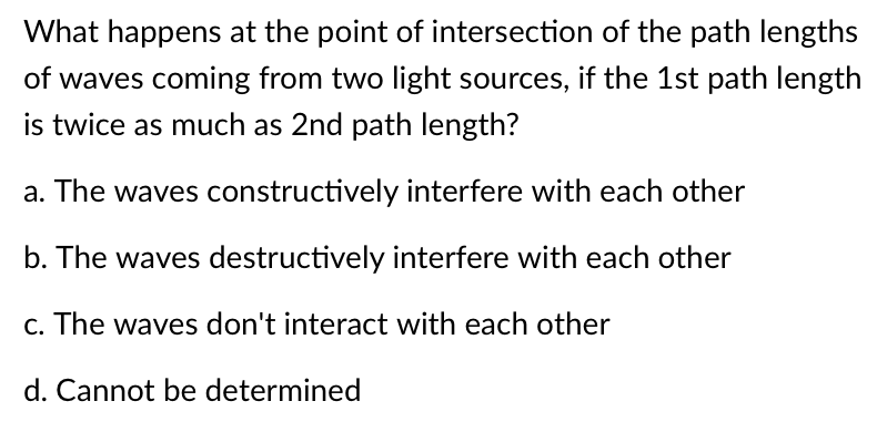 What happens at the point of intersection of the path lengths
of waves coming from two light sources, if the 1st path length
is twice as much as 2nd path length?
a. The waves constructively interfere with each other
b. The waves destructively interfere with each other
c. The waves don't interact with each other
d. Cannot be determined