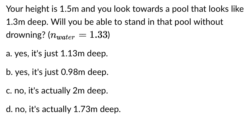 Your height is 1.5m and you look towards a pool that looks like
1.3m deep. Will you be able to stand in that pool without
drowning? (nwater
=
1.33)
a. yes, it's just 1.13m deep.
b. yes, it's just 0.98m deep.
c. no, it's actually 2m deep.
d. no, it's actually 1.73m deep.