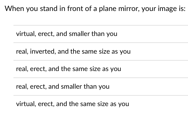 When you stand in front of a plane mirror, your image is:
virtual, erect, and smaller than you
real, inverted, and the same size as you
real, erect, and the same size as you
real, erect, and smaller than you
virtual, erect, and the same size as you