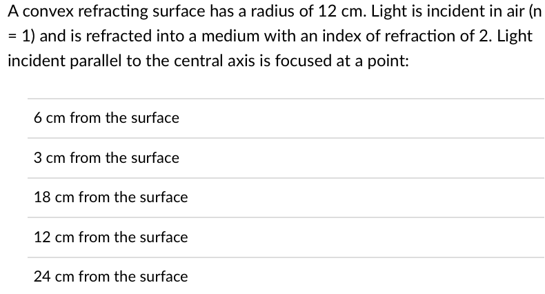 A convex refracting surface has a radius of 12 cm. Light is incident in air (n
1) and is refracted into a medium with an index of refraction of 2. Light
incident parallel to the central axis is focused at a point:
6 cm from the surface
3 cm from the surface
18 cm from the surface
12 cm from the surface
24 cm from the surface