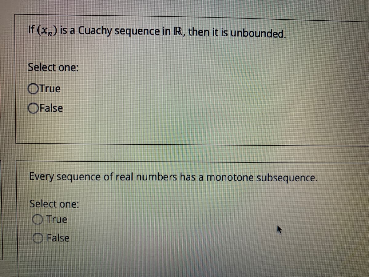 If (x,) is a Cuachy sequence in R, then it is unbounded.
Select one:
OTrue
OFalse
Every sequence of real numbers has a monotone subsequence.
Select one:
O True
False
