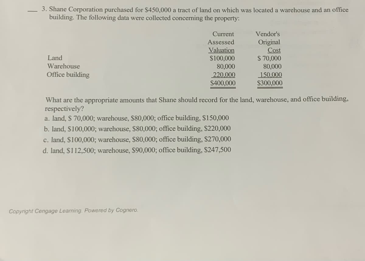 3. Shane Corporation purchased for $450,000 a tract of land on which was located a warehouse and an office
building. The following data were collected concerning the property:
Current
Vendor's
Original
Cost
$ 70,000
80,000
150,000
$300,000
Assessed
Valuation
$100,000
80,000
220,000
$400,000
Land
Warehouse
Office building
What are the appropriate amounts that Shane should record for the land, warehouse, and office building,
respectively?
a. land, $ 70,000; warehouse, $80,000; office building, $150,000
b. land, $100,000; warehouse, $80,000; office building, $220,000
c. land, S100,000; warehouse, $80,000; office building, $270,000
d. land, S112,500; warehouse, $90,000; office building, $247,500
Copyright Cengage Learning. Powered by Cognero.
