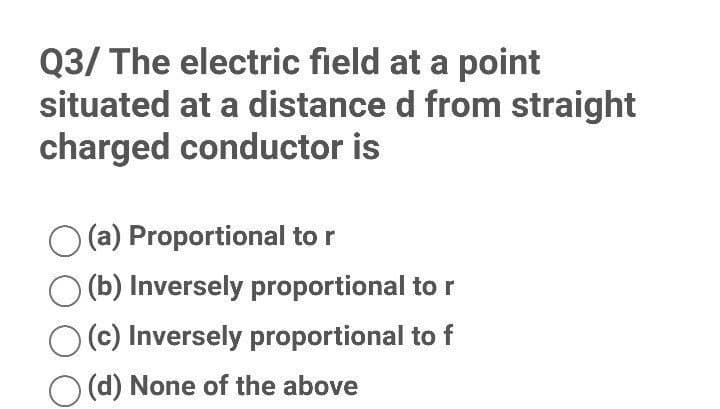 Q3/ The electric field at a point
situated at a distance d from straight
charged conductor is
(a) Proportional to r
(b) Inversely proportional to r
(c) Inversely proportional to f
(d) None of the above