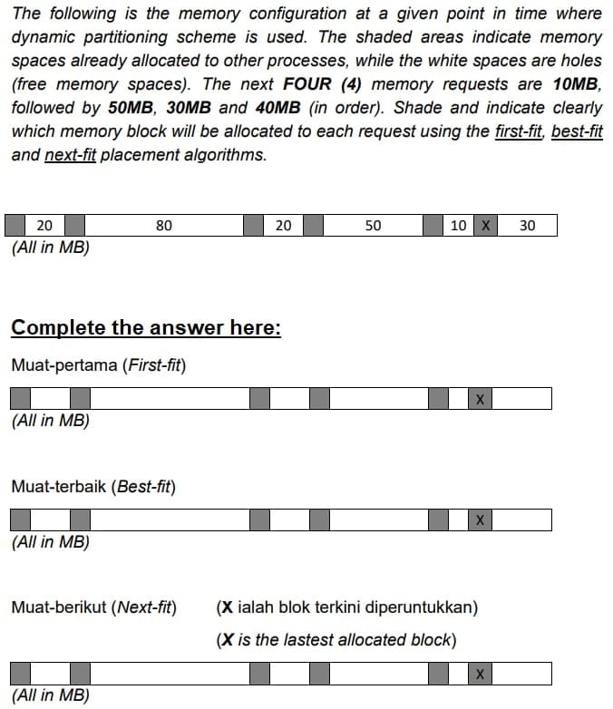 The following is the memory configuration at a given point in time where
dynamic partitioning scheme is used. The shaded areas indicate memory
spaces already allocated to other processes, while the white spaces are holes
(free memory spaces). The next FOUR (4) memory requests are 10MB,
followed by 50MB, 30MB and 40MB (in order). Shade and indicate clearly
which memory block will be allocated to each request using the first-fit, best-fit
and next-fit placement algorithms.
20
80
20
50
10 X 30
(All in MB)
Complete the answer here:
Muat-pertama (First-fit)
X
(All in MB)
Muat-terbaik (Best-fit)
(All in MB)
Muat-berikut (Next-fit)
(All in MB)
X
(X ialah blok terkini diperuntukkan)
(X is the lastest allocated block)
X