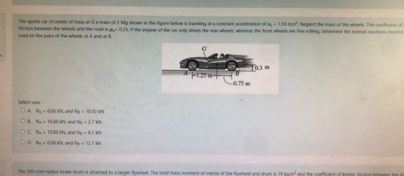 The sports car of center of mass at G a mass of 2 Mg shown in the figure below is traveling at a constant acceleration of ag = 1.59 m/s². Neglect the mass of the wheels. The coefficient of
friction between the wheels and the road is = 0.25. If the engine of the car only drives the rear wheels, whereas the front wheels are free rolling, determine the normal reactions exerted
road on the pairs of the wheels at A and at B.
A-1.25m+
0.3 m
B
-0.75 m
Select one:
OA N₁= 8.66 kN, and Ne
10.92 kN
OB NA 16.88 kN, and Ng
2.7 kN
OC NA
10.88 kN, and Ng
8.7 kN
OD. NA 6.88 kN, and Ne = 12.7 KN
The 200-mm-radius brake drum is attached to a larger flywheel. The total mass moment of inertia of the flywheel and drum is 19 kg.m² and the coefficient of kinetic friction between the dr