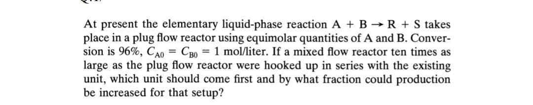 At present the elementary liquid-phase reaction A + B R + S takes
place in a plug flow reactor using equimolar quantities of A and B. Conver-
sion is 96%, CA0 = CB0 = 1 mol/liter. If a mixed flow reactor ten times as
large as the plug flow reactor were hooked up in series with the existing
unit, which unit should come first and by what fraction could production
be increased for that setup?
