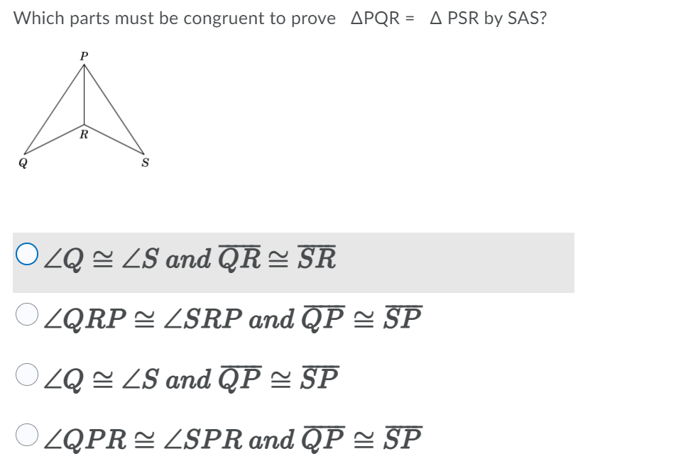 Which parts must be congruent to prove APQR = A PSR by SAS?
P
R
Q
S
OZQ = ZS and QR= SR
OZQRP E ZSRP and QP = SP
OZQ = LS and QP = SP
OZQPRE LSPR and QP = SP
