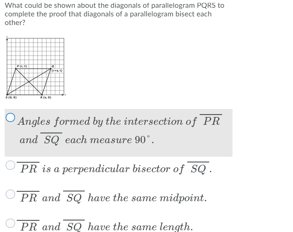 What could be shown about the diagonals of parallelogram PQRS to
complete the proof that diagonals of a parallelogram bisect each
other?
P (r, t)
T(r+s, t)
S (0, 0)
R(s, 0)
O Angles formed by the intersection of PR
and SQ each measure 90°.
PR is a perpendicular bisector of SQ.
PR and SQ have the same midpoint.
PR and SQ have the same length.
