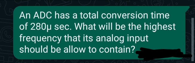 An ADC has a total conversion time
of 280µ sec. What will be the highest
frequency that its analog input
should be allow to contain?
