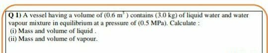 Q 1) A vessel having a volume of (0.6 m ) contains (3.0 kg) of liquid water and water
vapour mixture in equilibrium at a pressure of (0.5 MPa). Calculate :
(i) Mass and volume of liquid.
(ii) Mass and volume of vapour.

