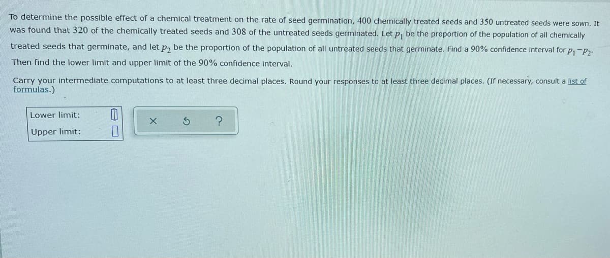 To determine the possible effect of a chemical treatment on the rate of seed germination, 400 chemically treated seeds and 350 untreated seeds were sown. It
was found that 320 of the chemically treated seeds and 308 of the untreated seeds germinated. Let p₁ be the proportion of the population of all chemically
treated seeds that germinate, and let p₂ be the proportion of the population of all untreated seeds that germinate. Find a 90% confidence interval for P₁ P₂
Then find the lower limit and upper limit of the 90% confidence interval.
Carry your intermediate computations to at least three decimal places. Round your responses to at least three decimal places. (If necessary, consult a list of
formulas.)
Lower limit:
X
?
Upper limit:
