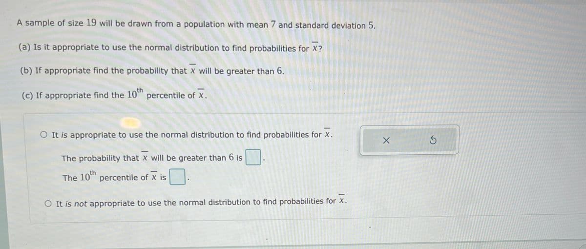 A sample of size 19 will be drawn from a population with mean 7 and standard deviation 5.
(a) Is it appropriate to use the normal distribution to find probabilities for X?
(b) If appropriate find the probability that x will be greater than 6.
(c) If appropriate find the 10"n
10th
percentile of x.
O It is appropriate to use the normal distribution to find probabilities for x.
The probability that X will be greater than 6 is
The 10" percentile of x is
O It is not appropriate to use the normal distribution to find probabilities for X.
-
