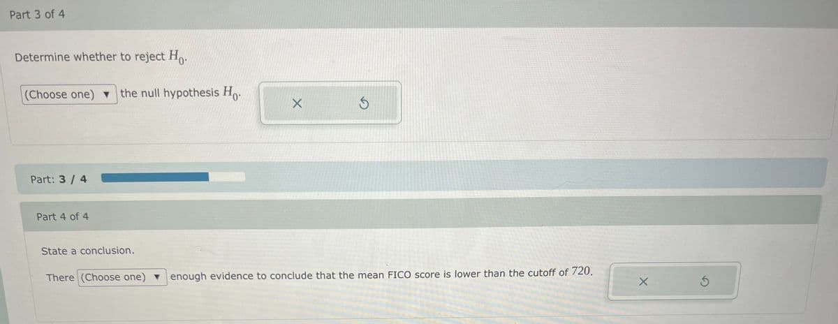 Part 3 of 4
Determine whether to reject Ho.
(Choose one) ▼
v the null hypothesis Ho.
の
Part: 3/ 4
Part 4 of 4
State a conclusion.
There (Choose one) v enough evidence to conclude that the mean FICO score is lower than the cutoff of 720.
