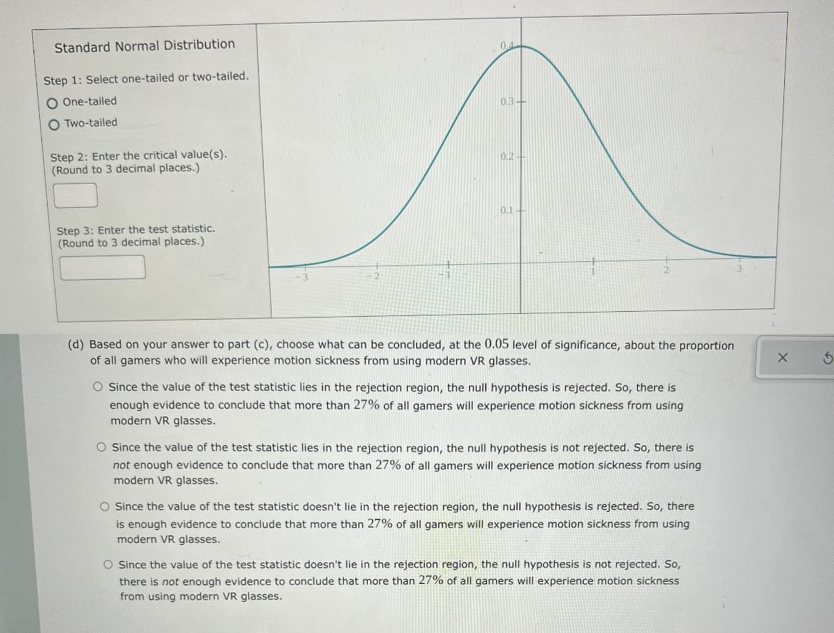 Standard Normal Distribution
Step 1: Select one-tailed or two-tailed,
One-tailed
0.3-
O Two-tailed
Step 2: Enter the critical value(s).
(Round to 3 decimal places.)
0.2-
0.1-
Step 3: Enter the test statistic.
(Round to 3 decimal places.)
(d) Based on your answer to part (c), choose what can be concluded, at the 0.05 level of significance, about the proportion
of all gamers who will experience motion sickness from using modern VR glasses.
O Since the value of the test statistic lies in the rejection region, the null hypothesis is rejected. So, there is
enough evidence to conclude that more than 27% of all gamers will experience motion sickness from using
modern VR glasses.
O Since the value of the test statistic lies in the rejection region, the null hypothesis is not rejected. So, there is
not enough evidence to conclude that more than 27% of all gamers will experience motion sickness from using
modern VR glasses.
O Since the value of the test statistic doesn't lie in the rejection region, the null hypothesis is rejected. So, there
is enough evidence to conclude that more than 27% of all gamers will experience motion sickness from using
modern VR glasses.
O Since the value of the test statistic doesn't lie in the rejection region, the null hypothesis is not rejected. So,
there is not enough evidence to conclude that more than 27% of all gamers will experience motion sickness
from using modern VR glasses.
