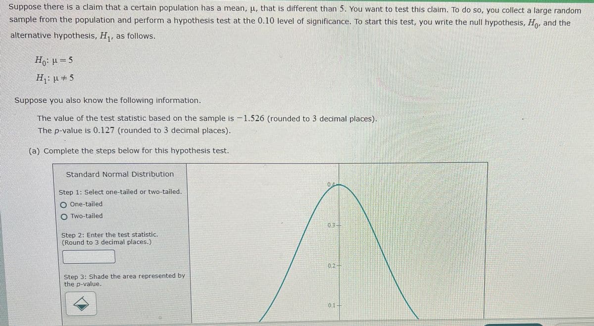 Suppose there is a claim that a certain population has a mean, u, that is different than 5. You want to test this claim. To do so, you collect a large random
sample from the population and perform a hypothesis test at the 0.10 level of significance. To start this test, you write the null hypothesis, Ho, and the
alternative hypothesis, H,, as follows.
Ho: H= 5
H: µ +5
Suppose you also know the following information.
The value of the test statistic based on the sample is -1.526 (rounded to 3 decimal places).
The p-value is 0.127 (rounded to 3 decimal places).
(a) Complete the steps below for this hypothesis test.
Standard Normal Distribution
Step 1: Select one-tailed or two-tailed.
O One-tailed
O Two-tailed
03
Step 2: Enter the test statistic.
(Round to 3 decimal places.)
0.2
Step 3: Shade the area represented by
the p-value.
0.1+
