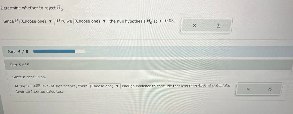 Determine whether to reject Ho.
Since P (Choose one) 0.05, we (Choose one) v
the null hypothesis H, at a=0.05.
Part: 4 / 5
Part 5 of 5
State a conclusion.
At the a= 0.05 level of significance, there (Choose one) v enough evidence to conclude that less than 45% of U.S adults
favor an Internet sales tax.
