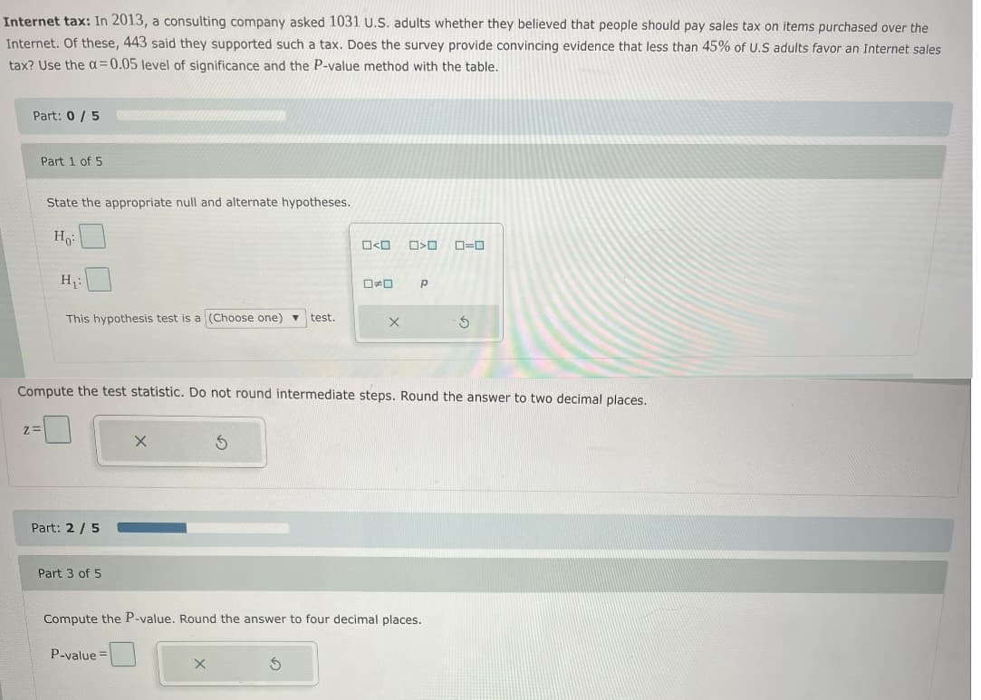 Internet tax: In 2013, a consulting company asked 1031 U.S. adults whether they believed that people should pay sales tax on items purchased over the
Internet. Of these, 443 said they supported such a tax. Does the survey provide convincing evidence that less than 45% of U.S adults favor an Internet sales
tax? Use the a=0.05 level of significance and the P-value method with the table.
Part: 0 / 5
Part 1 of 5
State the appropriate null and alternate hypotheses.
O=0
H:
This hypothesis test is a (Choose one) ▼
test.
Compute the test statistic. Do not round intermediate steps. Round the answer to two decimal places.
Z=
Part: 2 / 5
Part 3 of 5
Compute the P-value. Round the answer to four decimal places.
P-value =
