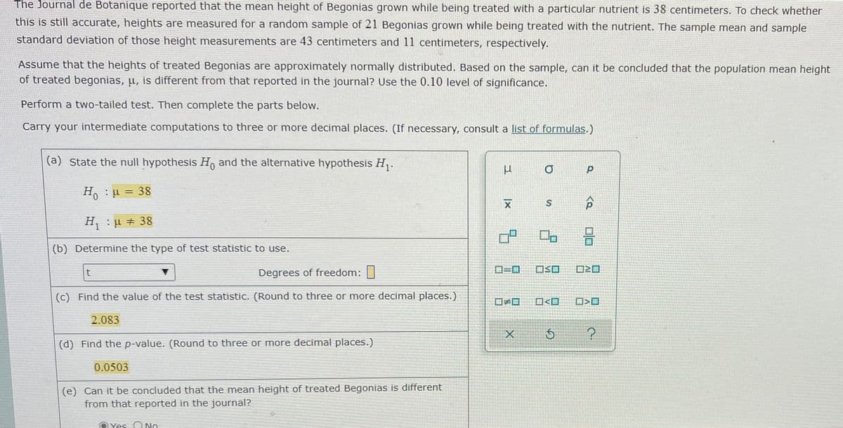 The Journal de Botanique reported that the mean height of Begonias grown while being treated with a particular nutrient is 38 centimeters. To check whether
this is still accurate, heights are measured for a random sample of 21 Begonias grown while being treated with the nutrient. The sample mean and sample
standard deviation of those height measurements are 43 centimeters and 11 centimeters, respectively.
Assume that the heights of treated Begonias are approximately normally distributed. Based on the sample, can it be concluded that the population mean height
of treated begonias, µ, is different from that reported in the journal? Use the 0.10 level of significance.
Perform a two-tailed test. Then complete the parts below.
Carry your intermediate computations to three or more decimal places. (If necessary, consult a list of formulas.)
(a) State the null hypothesis H, and the alternative hypothesis H,.
H,:µ = 38
H : u # 38
(b) Determine the type of test statistic to use.
Degrees of freedom:
ローロ
ロSロ
ロ2ロ
(c) Find the value of the test statistic. (Round to three or more decimal places.)
ロロ
O<O
2.083
(d) Find the p-value. (Round to three or more decimal places.)
0.0503
(e) Can it be concluded that the mean height of treated Begonias is different
from that reported in the journal?
Yes O NO
