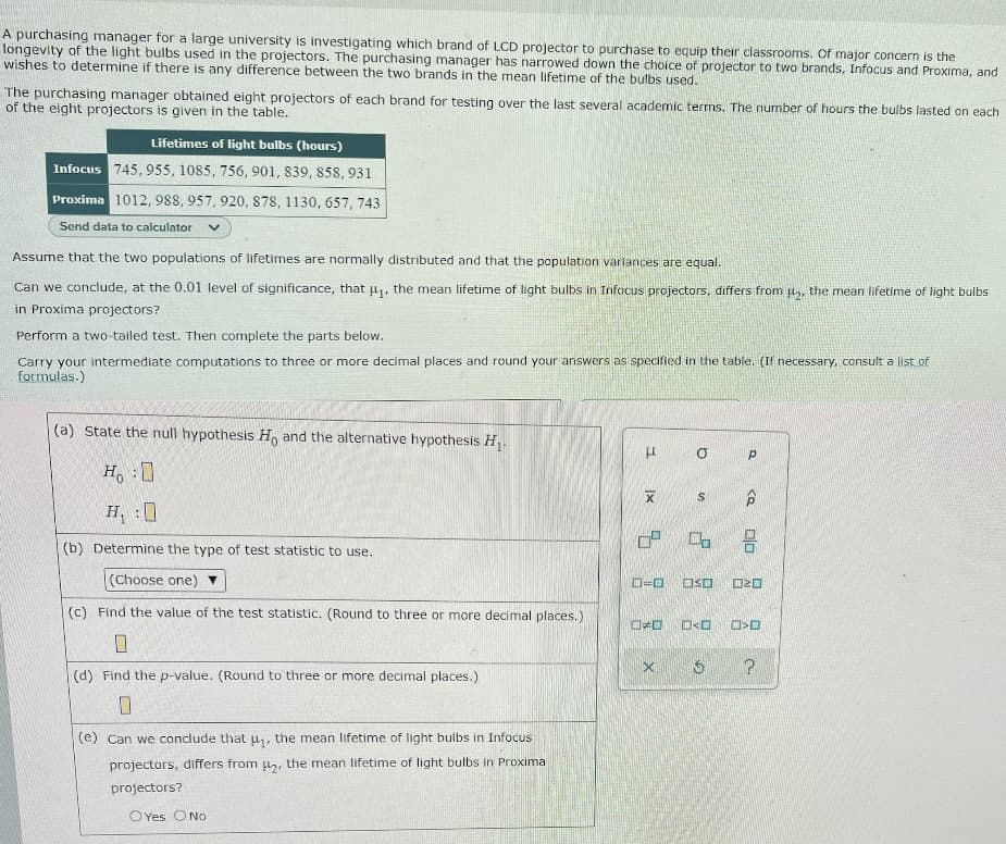 A purchasing manager for a large university is investigating which brand of LCD projector to purchase to equip their classrooms. Of major concern is the
longevity of the light bulbs used in the projectors. The purchasing manager has narrowed down the choice of projector to two brands, Infocus and Proxima, and
wishes to determine if there is any difference between the two brands in the mean lifetime of the bulbs used.
The purchasing manager obtained eight projectors of each brand for testing over the last several academic terms. The number of hours the bulbs lasted on each
of the eight projectors is given in the table.
Lifetimes of light bulbs (hours)
Infocus 745, 955, 1085, 756, 901, 839, 858, 931
Proxima 1012, 988, 957, 920, 878, 1130, 657, 743
Send data to calculator V
Assume that the two populations of lifetimes are normally distributed and that the population variances are equal.
Can we conclude, at the 0.01 level of significance, that ₁, the mean lifetime of light bulbs in Infocus projectors, differs from ₂, the mean lifetime of light bulbs
in Proxima projectors?
Perform a two-tailed test. Then complete the parts below.
Carry your intermediate computations to three or more decimal places and round your answers as specified in the table. (If necessary, consult a list of
formulas.)
(a) State the null hypothesis Ho and the alternative hypothesis H₁.
H
Р
Ho :O
H₁ :0
X
07
(b) Determine the type of test statistic to use.
(Choose one)
0=0
(c) Find the value of the test statistic. (Round to three or more decimal places.)
D
0
(d) Find the p-value. (Round to three or more decimal places.)
0
(e) Can we conclude that u₁, the mean lifetime of light bulbs in Infocus
projectors, differs from μ₂, the mean lifetime of light bulbs in Proxima
projectors?
O Yes O No
X
a
S
<Q
2
DO
Oso 020
口
S
口<口
?