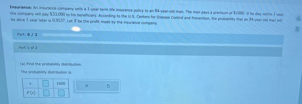 Insurance: An insurance company sells a 1-year term life insurance policy to an 84-year-old man. The man pays a premium of $1600. If he dies within 1
year,
the company will pay $33,000 to his beneficiary. According to the U.S. Centers for Disease Control and Prevention, the probability that an 84-year-old man will
be alive 1 year later is 0.9537, Let X be the profit made by the insurance company.
do
Part: 0/2
Part 1 of 2
(a) Find the probability distribution.
The probability distribution is
1600
P (x)

