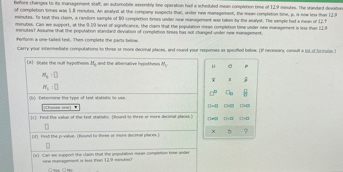 Before changes to its management staff, an automobile assembly line operation had a scheduled mean completion time of 12.9 minutes. The standard deviation
of completion times was 1.8 minutes. An analyst at the company suspects that, under new management, the mean completion time, u, is now less than 12.9
minutes. To test this claim, a random sample of 80 completion times under new management was taken by the analyst. The sample had a mean of 12.7
minutes. Can we support, at the 0.10 level of significance, the claim that the population mean completion time under new management is less than 12.9
minutes? ASsume that the population standard deviation of completion times has not changed under new management.
Perform a one-tailed test. Then complete the parts below.
Carry your intermediate computations to three or more decimal places, and round your responses as specified below. (If necessary, consult a list of formulas.)
(a) State the null hypothesis H, and the alternative hypothesis H,.
H, :0
S
H, :0
(b) Determine the type of test statistic to use.
口=口
回Sロ
(Choose one)
(c) Find the value of the test statistic. (Round to three or more decimal places.)
口口
ロ<ロ
(d) Find the p-value. (Round to three or more decimal places.)
(e) Can we support the claim that the population mean completion time under
new management is less than 12.9 minutes?
O Yes O No
