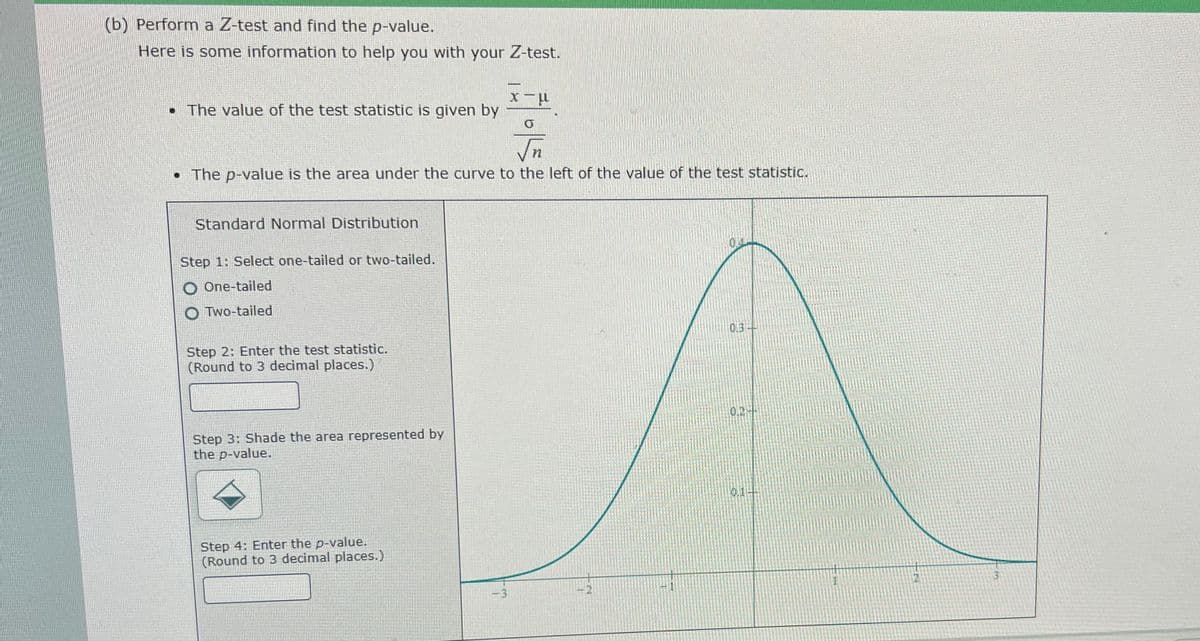 (b) Perform a Z-test and find the p-value.
Here is some information to help you with your Z-test.
-
• The value of the test statistic is given by
• The p-value is the area under the curve to the left of the value of the test statistic.
Standard Normal Distribution
0.4
Step 1: Select one-tailed or two-tailed.
O One-tailed
O Two-tailed
0.3-
Step 2: Enter the test statistic.
(Round to 3 decimal places.)
0.2+
Step 3: Shade the area represented by
the p-value.
0.1+
Step 4: Enter the p-value.
(Round to 3 decimal places.)
- 3

