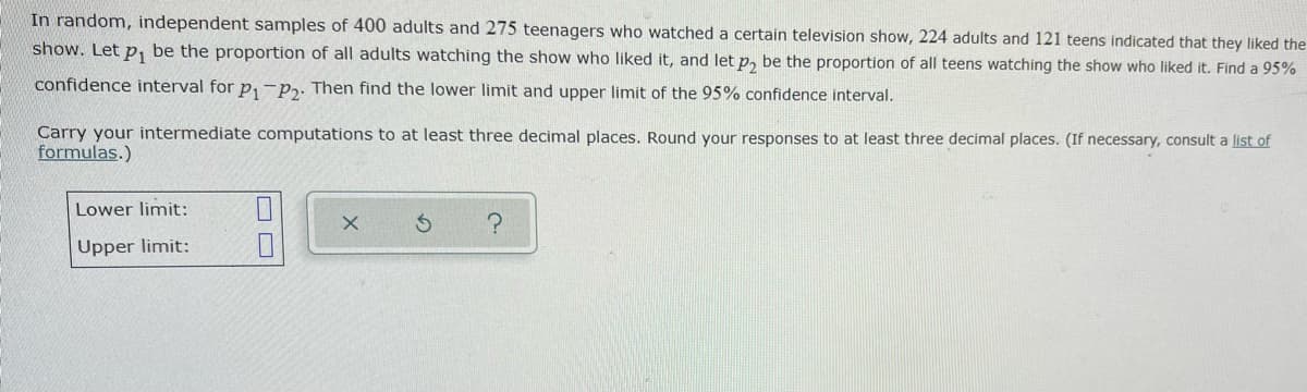 In random, independent samples of 400 adults and 275 teenagers who watched a certain television show, 224 adults and 121 teens indicated that they liked the
show. Let p, be the proportion of all adults watching the show who liked it, and let p, be the proportion of all teens watching the show who liked it. Find a 95%
confidence interval for p,-P2. Then find the lower limit and upper limit of the 95% confidence interval.
Carry your intermediate computations to at least three decimal places. Round your responses to at least three decimal places. (If necessary, consult a list of
formulas.)
Lower limit:
Upper limit:
