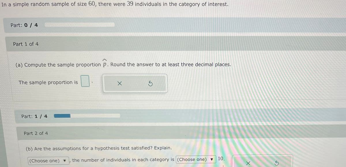 In a simple random sample of size 60, there were 39 individuals in the category of interest.
Part: 0/ 4
Part 1 of 4
(a) Compute the sample proportion p. Round the answer to at least three decimal places.
The sample proportion is
Part: 1/ 4
Part 2 of 4
(b) Are the assumptions for a hypothesis test satisfied? Explain.
(Choose one) ▼
the number of individuals in each category is (Choose one) v
10.
