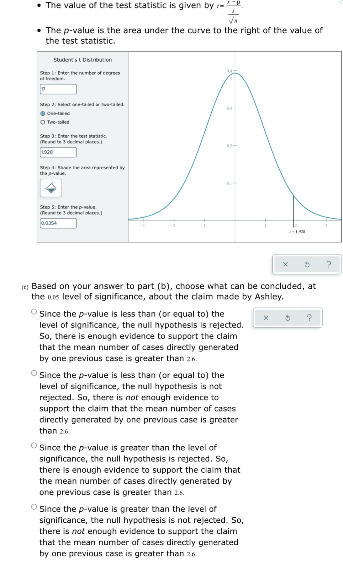 • The value of the test statistic is given by 1=
• The p-value is the area under the curve to the right of the value of
the test statistic.
Student's t Distribution
0,4 +
Step 1: Enter the number of degrees
of freedom.
17
Step 2: Select one-tailed or two-tailed.
0.3+
O One-tailed
O Two-tailed
Step 3: Enter the test statistic.
(Round to 3 decimal places.)
0.2+
1.928
Step 4: Shade the area represented by
the p-value.
0.1+
Step 5: Enter the p-value.
(Round to 3 decimal places.)
0.0354
1= 1.928
(c) Based on your answer to part (b), choose what can be concluded, at
the 0.05 level of significance, about the claim made by Ashley.
Since the p-value is less than (or equal to) the
level of significance, the null hypothesis is rejected.
So, there is enough evidence to support the claim
that the mean number of cases directly generated
?
by one previous case is greater than 2.6.
Since the p-value is less than (or equal to) the
level of significance, the null hypothesis is not
rejected. So, there is not enough evidence to
support the claim that the mean number of cases
directly generated by one previous case is greater
than 2.6.
Since the p-value is greater than the level of
significance, the null hypothesis is rejected. So,
there is enough evidence to support the claim that
the mean number of cases directly generated by
one previous case is greater than 2.6.
O Since the p-value is greater than the level of
significance, the null hypothesis is not rejected. So,
there is not enough evidence to support the claim
that the mean number of cases directly generated
by one previous case is greater than 2.6.
