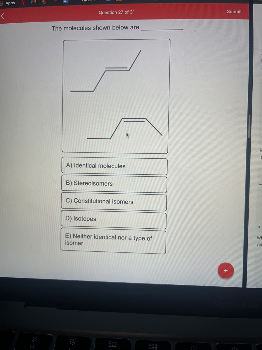 E Apps
M
Question 27 of 31
Submit
The molecules shown below are
A) Identical molecules
B) Stereoisomers
C) Constitutional isomers
D) Isotopes
E) Neither identical nor a type of
isomer
WH
you
80
F1
O00
